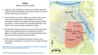 NÚBIA
(Reino de Cuche / Kush)
Fonte do mapa: https://laurenkfoster.files.wordpress.com/2014/02/kush-map.png
 Surgiu por volta de 3200 A.P., quando comunidades núbias das
margens do Nilo comandadas por famílias de nobres se uniram e
ficaram submetidas a um único rei.
 Possuía relação com o Egito. Objetos e produtos núbios, como
ouro, foram encontrados em terras egípcias e vice-versa,
mostrando a existência de relações comerciais entre as regiões.
Em 1530 a.C., o Reino de Kush foi conquistado pelo Egito e, em
730 a.C., foi a vez dos cuxitas conquistarem o Egito.
 Quando dessa última conquista, iniciou-se a dinastia dos faraós
negros. Eles acreditavam que eram sucessores dos faraós
egípcios e também ordenavam a construção de pirâmides para
que servissem de túmulos quando morressem.
 O Reino de Kush se distinguia dos demais reinos por duas
importantes características: a escolha do rei e o papel da mulher
na política.
(Adaptado de: http://www.universiaenem.com.br/sistema/faces/pagina/publica/conteudo/texto-
html.xhtml?redirect=43603228225583459510449544129 ).
 