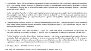  Escolha do Rei: líderes das comunidades primeiramente votavam nos candidatos que consideravam mais preparados para o
cargo e, em seguida, jogavam sementes no chão e perguntavam ao deus da cidade qual dos eleitos deveria ser escolhido.
Eles analisavam o desenho que as sementes formavam que era considerado a resposta dos deuses. Ou seja, a escolha era
consumada por um oráculo.
 Mulheres e Política: As mulheres tinham papel importante neste reino e ocupavam posições igualmente importantes. Uma
dessas posições era o título de candace que era dado à mãe do rei. Quando seu filho se casava, ela adotava a esposa do
filho como se fosse sua filha o que a permitia influenciar o governo através do filho e da nora. Diversas vezes candaces
ocuparam o poder político.
 Como entreposto comercial, o Reino de Cuche ligava diferentes regiões da África. Seus principais produtos de exportação:
ouro, marfim, ébano, peles de leopardo, escravos e produtos tropicais oriundos da África Subsaariana. A maior parte da
população era composto por camponeses.
 Com o fim da união com o Egito (+/- 660 a.C.), muda sua capital para Meroé, principalmente em decorrência das
investidas dos Persas comandados por Xerxes I e seu filho Dario contra a cidade de Napata. Inicia-se o período Meroítico.
 Período Meroítico: pirâmides deixam de ser sepulturas e passam a representar uma escada que levaria a alma do morto
para o céu. Dada sua importância econômica, os romanos tentaram dominar Meroé sem sucesso. Em 30 a.C. os romanos
são derrotados pelo exército meroita, comandando por Amanishakheto, uma das rainhas-mães do Reino de Cuche. que
negociou um acordo de paz no qual os cuxitas não precisariam mais pagar impostos aos romanos.
 Em 350 d.C. Cuche é dominada pelo reino de Axum.
(Fonte: Santos, Ynaê Lopes do. História da África e do Brasil Afrodescendente. Rio de Janeiro: Pallas, 2017).
 
