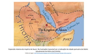 Expansão máxima do império de Axum. Na ilustração é possível ver a indicação da cidade portuária de Adulis
(atualmente território da Eritréia).
Crédito da imagem: http://temansejarah.blogspot.com.br/2016/07/kerajaan-kerajaan-afrika-yang.html
 