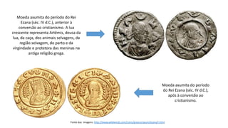 Moeda axumita do período do Rei
Ezana (séc. IV d.C.), anterior à
conversão ao cristianismo. A lua
crescente representa Artêmis, deusa da
lua, da caça, dos animais selvagens, da
região selvagem, do parto e da
virgindade e protetora das meninas na
antiga religião grega.
Moeda axumita do período
do Rei Ezana (séc. IV d.C.),
após à conversão ao
cristianismo.
Fonte das imagens: http://www.wildwinds.com/coins/greece/axum/ezana/i.html
 