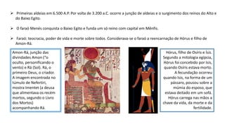  Primeiras aldeias em 6.500 A.P. Por volta de 3.200 a.C. ocorre a junção de aldeias e o surgimento dos reinos do Alto e
do Baixo Egito.
 O faraó Menés conquista o Baixo Egito e funda um só reino com capital em Mênfis.
 Faraó: teocracia, poder de vida e morte sobre todos. Considerava-se o faraó a reencarnação de Hórus e filho de
Amon-Rá.
Amon-Rá, junção das
divindades Amon (“o
oculto, personificando o
vento) e Rá (Sol). Rá, o
primeiro Deus, o criador.
A imagem encontrada no
túmulo de Nefertiri,
mostra Imentet (a deusa
que alimentava os recém
mortos, segundo o Livro
dos Mortos)
acompanhando Rá.
Hórus, filho de Osíris e Ísis.
Segundo a mitologia egípcia,
Hórus foi concebido por Isis,
quando Osíris estava morto.
A fecundação ocorreu
quando Isis, na forma de um
pássaro, pousou sobre a
múmia do esposo, que
estava deitado em um sofá.
Hórus carrega nas mãos a
chave da vida, da morte e da
fertilidade.
 