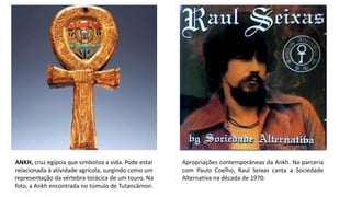 ANKH, cruz egípcia que simboliza a vida. Pode estar
relacionada à atividade agrícola, surgindo como um
representação da vértebra torácica de um touro. Na
foto, a Ankh encontrada no túmulo de Tutancâmon.
Apropriações contemporâneas da Ankh. Na parceria
com Paulo Coelho, Raul Seixas canta a Sociedade
Alternativa na década de 1970.
 