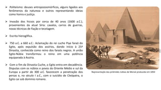  Politeísmo: deuses antropozoomórficos, alguns ligados aos
fenômenos da natureza e outros representando ideias
como honra e justiça.
 Invasão dos hicsos por cerca de 40 anos (1600 a.C.),
provenientes da atual Síria: cavalos, carros de guerras,
novas técnicas de fiação e tecelagem.
 Escrita hieroglífica.
 750 a.C. a 660 a.C.: Aclamação do rei cuche Piye faraó do
Egito, após expulsão dos assírios, dando início à 25ª
Dinastia, conhecida como reino dos faraós negros. A união
Egito-Núbia transformou o reino em uma potência
equiparada à Assíria.
 Com o fim da Dinastia Cuche, o Egito entra em decadência.
Disputas com os núbios e povos do Oriente Médio e sul da
Europa a partir de 300 a.C. favorecem a penetração dos
persas e, no século I a.C., com o suicídio de Cleópatra, o
Egito cai sob domínio romano.
Representação das pirâmides núbias de Meroé produzida em 1850
 