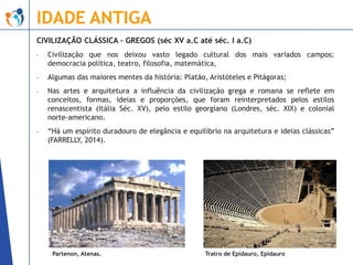 IDADE ANTIGA
CIVILIZAÇÃO CLÁSSICA – GREGOS (séc XV a.C até séc. I a.C)
-

Civilização que nos deixou vasto legado cultural dos mais variados campos:
democracia política, teatro, filosofia, matemática,

-

Algumas das maiores mentes da história: Platão, Aristóteles e Pitágoras;

-

Nas artes e arquitetura a influência da civilização grega e romana se reflete em
conceitos, formas, ideias e proporções, que foram reinterpretados pelos estilos
renascentista (Itália Séc. XV), pelo estilo georgiano (Londres, séc. XIX) e colonial
norte-americano.

-

“Há um espírito duradouro de elegância e equilíbrio na arquitetura e ideias clássicas”
(FARRELLY, 2014).

Partenon, Atenas.

Tratro de Epidauro, Epidauro

 