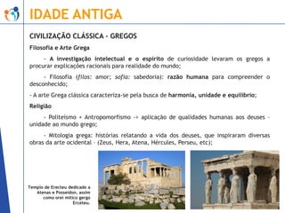 IDADE ANTIGA
CIVILIZAÇÃO CLÁSSICA - GREGOS
Filosofia e Arte Grega

- A investigação intelectual e o espírito de curiosidade levaram os gregos a
procurar explicações racionais para realidade do mundo;
- Filosofia (filos: amor; sofia: sabedoria): razão humana para compreender o
desconhecido;
- A arte Grega clássica caracteriza-se pela busca de harmonia, unidade e equilíbrio;
Religião
- Politeísmo + Antropomorfismo -> aplicação de qualidades humanas aos deuses –
unidade ao mundo grego;

- Mitologia grega: histórias relatando a vida dos deuses, que inspiraram diversas
obras da arte ocidental – (Zeus, Hera, Atena, Hércules, Perseu, etc);

Templo de Erecteu dedicado a
Atenas e Posseidon, assim
como orei mítico gergo
Erceteu.

 