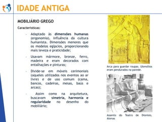 IDADE ANTIGA
MOBILIÁRIO GREGO
Características:
-

Adaptado às dimensões humanas
(ergonomia), influência da cultura
humanista. Dimensões menores que
os modelos egípcios, proporcionando
mais leveza e praticidade;

-

Usavam mármore, bronze, ferro,
madeira e eram decorados com
entalhações e pinturas;

-

Divide-se em móveis cerimoniais
(aqueles utilizados nos eventos ao ar
livre) e de uso comum (cama,
bancos, cadeiras, mesas, baús e
arcas);

-

Arca para guardar roupas. Utensílios
eram pendurados na parede.

Assim como na arquitetura,
buscavam
simetria, harmonia e
regularidade
no
desenho
do
mobiliário;
Assento
Atenas

do

Teatro

de

Dionísio,

 