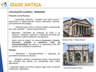 IDADE ANTIGA
CIVILIZAÇÃO CLÁSSICA - ROMANOS
Filosofia e Arte Romana
- Conquistas militares-> contatos com vários povos->
absorveram e desenvolveram muitos elementos culturais,
principalmente dos gregos;
- “Vencida pelas armas, a Grécia acabou conquistando
seu rude vencedor” – poeta romano Horácio;
-

Mecenato: “atividade de proteção às artes e às
ciências”. Objetivo: estimular a produção de obras que
exaltassem a glória de Roma e seu governo;

-

Assim como os gregos, os romanos buscavam a beleza,
harmonia,
unidade
e
equilíbrio,
além
da
monumentalidade das obras e a reprodução mais fiel
possível da realidade (humanismo);

Panteão, Roma – Templo Romano

Religião
- Politeísmo + Antropomorfismo -> aplicação de
qualidades humanas aos deuses ;

- Religião e política caminhavam juntas. Interpretação
das vontades dos deuses era manipulada pela classe
dominante;
- Imperador depois da morte ocupava lugar entre os deuses
tradicionais (apoteose);

Arco de Constantino, Roma

 