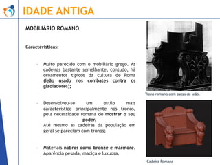 IDADE ANTIGA
MOBILIÁRIO ROMANO
Características:

-

Muito parecido com o mobiliário grego. As
cadeiras bastante semelhante, contudo, há
ornamentos típicos da cultura de Roma
(leão usado nos combates contra os
gladiadores);
Trono romano com patas de leão.

-

Desenvolveu-se
um
estilo
mais
característico principalmente nos tronos,
pela necessidade romana de mostrar o seu
poder.
Até mesmo as cadeiras da população em
geral se pareciam com tronos;

-

Materiais nobres como bronze e mármore.
Aparência pesada, maciça e luxuosa.
Cadeira Romana

 