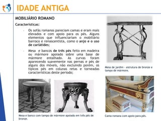 IDADE ANTIGA
MOBILIÁRIO ROMANO
Características:
-

Os sofás romanos pareciam camas e eram mais
elevados e com apoio para os pés. Alguns
elementos que influenciariam o mobiliário
barroco e renascentista, como o anjo e o uso
de cariátides;

-

Mesa e bancos de três pés feito em madeira
ou mármore apoiado sobre uma base de
mármore entalhado. As curvas foram
aparecendo suavemente nas pernas e pés de
alguns dos móveis, não excluindo porém, os
típicos pés em colunas retas e torneadas
características deste período;

Mesa e banco com tampo de mármore apoiado em três pés de
bronze.

Mesa de jardim – estrutura de bronze e
tampo de mármore.

Cama romana com apoio para pés.

 