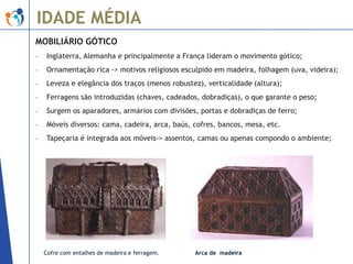 IDADE MÉDIA
MOBILIÁRIO GÓTICO
-

Inglaterra, Alemanha e principalmente a França lideram o movimento gótico;

-

Ornamentação rica -> motivos religiosos esculpido em madeira, folhagem (uva, videira);

-

Leveza e elegância dos traços (menos robustez), verticalidade (altura);

-

Ferragens são introduzidas (chaves, cadeados, dobradiças), o que garante o peso;

-

Surgem os aparadores, armários com divisões, portas e dobradiças de ferro;

-

Móveis diversos: cama, cadeira, arca, baús, cofres, bancos, mesa, etc.

-

Tapeçaria é integrada aos móveis-> assentos, camas ou apenas compondo o ambiente;

Cofre com entalhes de madeira e ferragem.

Arca de madeira

 