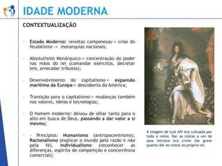 IDADE MODERNA
CONTEXTUALIZAÇÃO
-

Estado Moderno: revoltas camponesas-> crise do
feudalismo -> monarquias nacionais;

-

Absolutismo Monárquico-> concentração do poder
nas mãos do rei (comandar exércitos, decretar
leis, arrecadar tributos);

-

Desenvolvimento do capitalismo-> expansão
marítima da Europa-> descoberta da América;

-

Transição para o capitalismo-> mudanças também
nos valores, ideias e tecnologias;

-

O homem moderno: deixou de olhar tanto para o
alto em busca de Deus, passando a dar valor a si
mesmo;

-

- Princípios: Humanismo (antropocentrismo),
Racionalismo (explicar o mundo pela razão e não
pela
fé),
Individualismo
(reconhecer
as
diferenças, espírito de competição e concorrência
comercial);

A imagem de Luís XIV era cultuada por
todo o reino. Dar as costas a um de
seus retratos era crime tão grave
quanto dar as costas ao próprio rei.

 