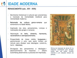 IDADE MODERNA
RENASCIMENTO (séc. XIV - XVII)
-

Movimento intelectual e cultural que caracterizou
a transição da mentalidade medieval para
mentalidade moderna;

-

Retomada da cultura greco-romana
esmorecera na Idade Média;

-

Inspiração nos atos, pensamentos, crenças e
realizações dos gregos e romanos;

-

Valorização do belo, simetria,
racionalismo e antropocentrismo;

-

Prosperidade da classe média: burgueses->
patrocinavam a arte, pois assim tinham um
veículo para dissipar suas ideologias: comércio,
lucro – mecenas;

-

Divulgação dos pensamentos e ideologias->
desenvolvimento da imprensa -> Johann
Gutemberg desenvolveu o processo de impressão;

que

harmonia,

Oficina de impressão do século XV. As
máquinas contribuíam para divulgar
textos que, até então, ficavam
restritos a um reduzido número de
pessoas.

 