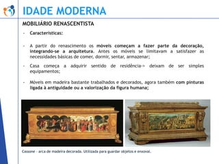 IDADE MODERNA
MOBILIÁRIO RENASCENTISTA
-

Características:

-

A partir do renascimento os móveis começam a fazer parte da decoração,
integrando-se a arquitetura. Antes os móveis se limitavam a satisfazer as
necessidades básicas de comer, dormir, sentar, armazenar;

-

Casa começa a adquirir sentido de residência-> deixam de ser simples
equipamentos;

-

Móveis em madeira bastante trabalhados e decorados, agora também com pinturas
ligada à antiguidade ou a valorização da figura humana;

Cassone – arca de madeira decorada. Utilizada para guardar objetos e enxoval.

 