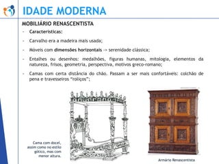 IDADE MODERNA
MOBILIÁRIO RENASCENTISTA
-

Características:

-

Carvalho era a madeira mais usada;

-

Móveis com dimensões horizontais -> serenidade clássica;

-

Entalhes ou desenhos: medalhões, figuras humanas, mitologia, elementos da
natureza, frisos, geometria, perspectiva, motivos greco-romano;

-

Camas com certa distância do chão. Passam a ser mais confortáveis: colchão de
pena e travesseiros “roliços”;

Cama com docel,
assim como no estilo
gótico, mas com
menor altura.

Armário Renascentista

 