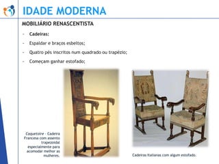 IDADE MODERNA
MOBILIÁRIO RENASCENTISTA
-

Cadeiras:

-

Espaldar e braços esbeltos;

-

Quatro pés inscritos num quadrado ou trapézio;

-

Começam ganhar estofado;

Caquetoire – Cadeira
Francesa com assento
trapezoidal
especialmente para
acomodar melhor as
mulheres.

Cadeiras Italianas com algum estofado.

 