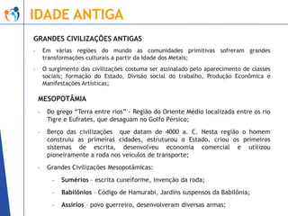 IDADE ANTIGA
GRANDES CIVILIZAÇÕES ANTIGAS
-

Em várias regiões do mundo as comunidades primitivas sofreram grandes
transformações culturais a partir da Idade dos Metais;

-

O surgimento das civilizações costuma ser assinalado pelo aparecimento de classes
sociais; formação do Estado, Divisão social do trabalho, Produção Econômica e
Manifestações Artísticas;

MESOPOTÂMIA
-

Do grego “Terra entre rios” - Região do Oriente Médio localizada entre os rio
Tigre e Eufrates, que desaguam no Golfo Pérsico;

-

Berço das civilizações que datam de 4000 a. C. Nesta região o homem
construiu as primeiras cidades, estruturou o Estado, criou os primeiros
sistemas de escrita, desenvolveu economia comercial e utilizou
pioneiramente a roda nos veículos de transporte;

-

Grandes Civilizações Mesopotâmicas:
-

Sumérios – escrita cuneiforme, invenção da roda;

-

Babilônios – Código de Hamurabi, Jardins suspensos da Babilônia;

-

Assírios – povo guerreiro, desenvolveram diversas armas;

 