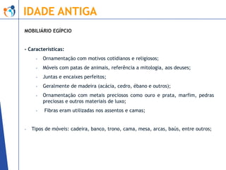 IDADE ANTIGA
MOBILIÁRIO EGÍPCIO

- Características:
-

Ornamentação com motivos cotidianos e religiosos;

-

Móveis com patas de animais, referência a mitologia, aos deuses;

-

Juntas e encaixes perfeitos;

-

Geralmente de madeira (acácia, cedro, ébano e outros);

-

Ornamentação com metais preciosos como ouro e prata, marfim, pedras
preciosas e outros materiais de luxo;

-

-

Fibras eram utilizadas nos assentos e camas;

Tipos de móveis: cadeira, banco, trono, cama, mesa, arcas, baús, entre outros;

 