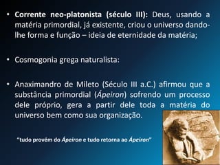 • Corrente neo-platonista (século III): Deus, usando a
matéria primordial, já existente, criou o universo dando-
lhe forma e função – ideia de eternidade da matéria;
• Cosmogonia grega naturalista:
• Anaximandro de Mileto (Século III a.C.) afirmou que a
substância primordial (Ápeiron) sofrendo um processo
dele próprio, gera a partir dele toda a matéria do
universo bem como sua organização.
“tudo provém do Ápeiron e tudo retorna ao Ápeiron”
 