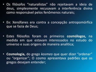 • Os filósofos “naturalistas” não rejeitavam a ideia de
deus, simplesmente recusavam a interferência divina
como responsável pelos fenômenos naturais;
• Ex: Xenófanes era contra a concepção antropomórfica
que se fazia de Deus;
• Estes filósofos foram os primeiros cosmólogos, na
medida em que estavam interessados no estudo do
universo e suas origens de maneira analítica;
• Cosmologia, do grego kosmeo que quer dizer “ordenar”
ou “organizar”; O cosmo apresentava padrões que os
gregos desejam entender;
 