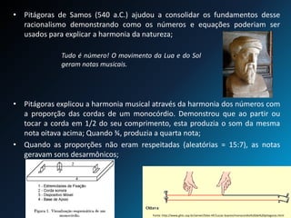 • Pitágoras de Samos (540 a.C.) ajudou a consolidar os fundamentos desse
racionalismo demonstrando como os números e equações poderiam ser
usados para explicar a harmonia da natureza;
• Pitágoras explicou a harmonia musical através da harmonia dos números com
a proporção das cordas de um monocórdio. Demonstrou que ao partir ou
tocar a corda em 1/2 do seu comprimento, esta produzia o som da mesma
nota oitava acima; Quando ¾, produzia a quarta nota;
• Quando as proporções não eram respeitadas (aleatórias = 15:7), as notas
geravam sons desarmônicos;
Fonte: http://www.ghtc.usp.br/server/Sites-HF/Lucas-Soares/monocordio%20de%20pitagoras.html
Tudo é número! O movimento da Lua e do Sol
geram notas musicais.
 