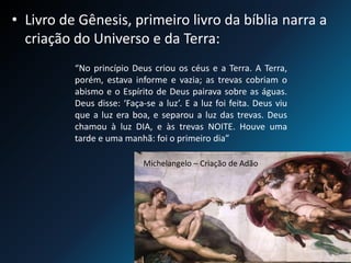 • Livro de Gênesis, primeiro livro da bíblia narra a
criação do Universo e da Terra:
“No princípio Deus criou os céus e a Terra. A Terra,
porém, estava informe e vazia; as trevas cobriam o
abismo e o Espírito de Deus pairava sobre as águas.
Deus disse: ‘Faça-se a luz’. E a luz foi feita. Deus viu
que a luz era boa, e separou a luz das trevas. Deus
chamou à luz DIA, e às trevas NOITE. Houve uma
tarde e uma manhã: foi o primeiro dia”
Michelangelo – Criação de Adão
 