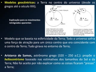 • Modelos geocêntricos: a Terra no centro do universo (desde os
gregos até o século XIII);
• Modelo que se baseia na esfericidade da Terra; Todo o universo sofria
uma força de atração para um único centro que era coincidente com
o centro da Terra; Tudo girava no entorno da Terra;
• Aristarco de Samos, astrônomo grego (320 – 250 a.C.): propõe o
heliocentrismo baseado nas estimativas dos tamanhos do Sol e da
Terra; Não foi aceito por não explicar como as coisas ficaram “presas”
a Terra;
Explicação para os movimentos
retrógrados aparentes
 