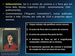 • Heliocentrismo: Sol é o centro do universo e a Terra gira em
torno dele; Nicolau Copérnico (1510 - anonimamente, 1543 -
publicamente);
• Commentariolus (“Pequeno Comentário”), nunca publicado,
escrito à mão. Circulou por volta de 1514 e propunha alguns
axiomas:
http://www.astro.umontreal.ca/~paulch
ar/grps/site/images/copernicus.html
1. Corpos celestes não partilham centro comum;
2. O centro da Terra não é o centro do universo;
3. O centro do universo fica perto do Sol;
4. A distância da Terra ao Sol é insignificante
comparada a distância até as estrelas;
5. O movimento aparente das estrelas é resultado
da rotação da Terra em trono de seu eixo;
 