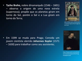 • Tycho Brahe, nobre dinamarquês (1546 – 1601)
– observa a origem de uma nova estrela
(supernova); propõe que os planetas giram em
torno do Sol, porém o Sol e a Lua giram em
torno da Terra;
• Em 1599 se muda para Praga; Convida um
jovem cientista alemão Johannes Kepler (1571
– 1630) para trabalhar como seu assistente;
http://www.astro.umontreal.ca
/~paulchar/grps/site/images/ty
cho.html
http://www.astro.umontreal.
ca/~paulchar/grps/site/imag
es/kepler.html
 