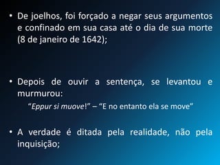 • De joelhos, foi forçado a negar seus argumentos
e confinado em sua casa até o dia de sua morte
(8 de janeiro de 1642);
• Depois de ouvir a sentença, se levantou e
murmurou:
“Eppur si muove!” – “E no entanto ela se move”
• A verdade é ditada pela realidade, não pela
inquisição;
 