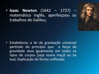 • Isaac Newton (1642 – 1727) –
matemático inglês, aperfeiçoou os
trabalhos de Galileu;
• Estabeleceu a lei da gravitação universal
partindo do princípio que a força da
gravidade atua igualmente em todos os
tipos de corpos (seja numa maçã ou na
lua); Explicação de forma unificada;
 