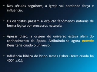 • Nos séculos seguintes, a Igreja vai perdendo força e
influência;
• Os cientistas passam a explicar fenômenos naturais de
forma lógica por processos naturais;
• Apesar disso, a origem do universo estava além do
conhecimento da época. Atribuindo-se agora quando
Deus teria criado o universo;
• Influência bíblica do bispo James Usher (Terra criada há
4004 a.C.);
 