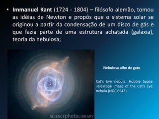 • Immanuel Kant (1724 - 1804) – filósofo alemão, tomou
as idéias de Newton e propôs que o sistema solar se
originou a partir da condensação de um disco de gás e
que fazia parte de uma estrutura achatada (galáxia),
teoria da nebulosa;
Nebulosa olho de gato
Cat's Eye nebula. Hubble Space
Telescope image of the Cat's Eye
nebula (NGC 6543)
 