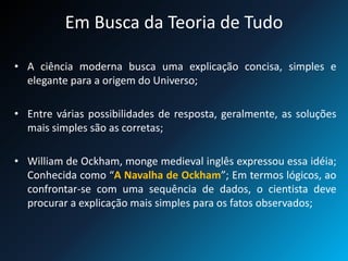 Em Busca da Teoria de Tudo
• A ciência moderna busca uma explicação concisa, simples e
elegante para a origem do Universo;
• Entre várias possibilidades de resposta, geralmente, as soluções
mais simples são as corretas;
• William de Ockham, monge medieval inglês expressou essa idéia;
Conhecida como “A Navalha de Ockham”; Em termos lógicos, ao
confrontar-se com uma sequência de dados, o cientista deve
procurar a explicação mais simples para os fatos observados;
 