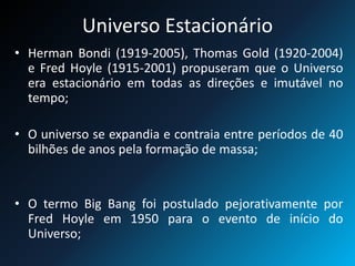 Universo Estacionário
• Herman Bondi (1919-2005), Thomas Gold (1920-2004)
e Fred Hoyle (1915-2001) propuseram que o Universo
era estacionário em todas as direções e imutável no
tempo;
• O universo se expandia e contraia entre períodos de 40
bilhões de anos pela formação de massa;
• O termo Big Bang foi postulado pejorativamente por
Fred Hoyle em 1950 para o evento de início do
Universo;
 