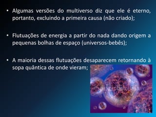• Algumas versões do multiverso diz que ele é eterno,
portanto, excluindo a primeira causa (não criado);
• Flutuações de energia a partir do nada dando origem a
pequenas bolhas de espaço (universos-bebês);
• A maioria dessas flutuações desaparecem retornando à
sopa quântica de onde vieram;
 