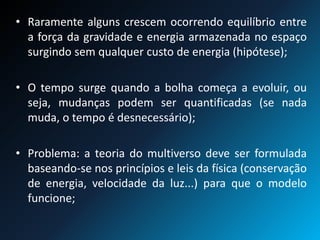 • Raramente alguns crescem ocorrendo equilíbrio entre
a força da gravidade e energia armazenada no espaço
surgindo sem qualquer custo de energia (hipótese);
• O tempo surge quando a bolha começa a evoluir, ou
seja, mudanças podem ser quantificadas (se nada
muda, o tempo é desnecessário);
• Problema: a teoria do multiverso deve ser formulada
baseando-se nos princípios e leis da física (conservação
de energia, velocidade da luz...) para que o modelo
funcione;
 