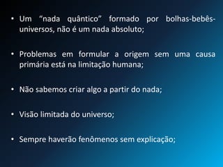 • Um “nada quântico” formado por bolhas-bebês-
universos, não é um nada absoluto;
• Problemas em formular a origem sem uma causa
primária está na limitação humana;
• Não sabemos criar algo a partir do nada;
• Visão limitada do universo;
• Sempre haverão fenômenos sem explicação;
 