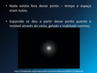 • Nada existia fora desse ponto – tempo e espaço
eram nulos;
• Expansão se deu a partir desse ponto quente e
instável através do vasto, gelado e inabitado cosmos;
http://hubblesite.org/newscenter/archive/releases/2003/27/video/b/
 