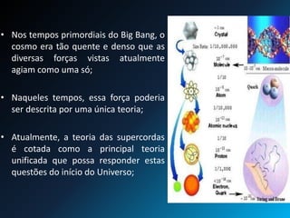 • Nos tempos primordiais do Big Bang, o
cosmo era tão quente e denso que as
diversas forças vistas atualmente
agiam como uma só;
• Naqueles tempos, essa força poderia
ser descrita por uma única teoria;
• Atualmente, a teoria das supercordas
é cotada como a principal teoria
unificada que possa responder estas
questões do início do Universo;
 