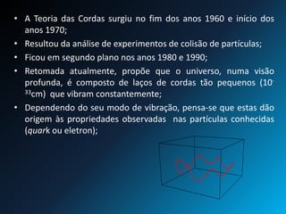 • A Teoria das Cordas surgiu no fim dos anos 1960 e início dos
anos 1970;
• Resultou da análise de experimentos de colisão de partículas;
• Ficou em segundo plano nos anos 1980 e 1990;
• Retomada atualmente, propõe que o universo, numa visão
profunda, é composto de laços de cordas tão pequenos (10-
33cm) que vibram constantemente;
• Dependendo do seu modo de vibração, pensa-se que estas dão
origem às propriedades observadas nas partículas conhecidas
(quark ou eletron);
 