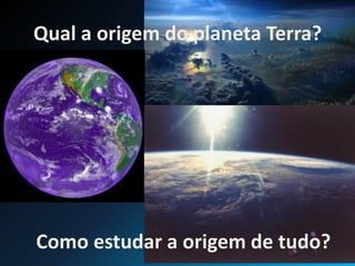Qual a origem do planeta Terra?
Como estudar a origem de tudo?
 