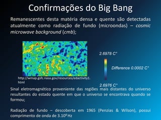 Confirmações do Big Bang
Remanescentes desta matéria densa e quente são detectadas
atualmente como radiação de fundo (microondas) – cosmic
microwave background (cmb);
Sinal eletromagnético proveniente das regiões mais distantes do universo
resultantes do estado quente em que o universo se encontrava quando se
formou;
Radiação de fundo – descoberta em 1965 (Penzias & Wilson), possui
comprimento de onda de 3.108 Hz
2.6978 C°
Difference 0.0002 C°
2.6976 C°
http://wmap.gsfc.nasa.gov/resources/edactivity1.
html
 