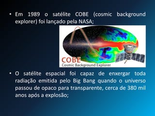 • Em 1989 o satélite COBE (cosmic background
explorer) foi lançado pela NASA;
• O satélite espacial foi capaz de enxergar toda
radiação emitida pelo Big Bang quando o universo
passou de opaco para transparente, cerca de 380 mil
anos após a explosão;
 