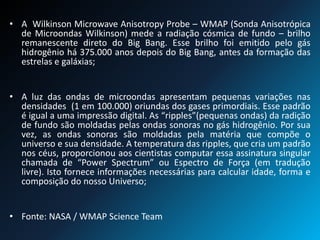• A Wilkinson Microwave Anisotropy Probe – WMAP (Sonda Anisotrópica
de Microondas Wilkinson) mede a radiação cósmica de fundo – brilho
remanescente direto do Big Bang. Esse brilho foi emitido pelo gás
hidrogênio há 375.000 anos depois do Big Bang, antes da formação das
estrelas e galáxias;
• A luz das ondas de microondas apresentam pequenas variações nas
densidades (1 em 100.000) oriundas dos gases primordiais. Esse padrão
é igual a uma impressão digital. As “ripples”(pequenas ondas) da radição
de fundo são moldadas pelas ondas sonoras no gás hidrogênio. Por sua
vez, as ondas sonoras são moldadas pela matéria que compõe o
universo e sua densidade. A temperatura das ripples, que cria um padrão
nos céus, proporcionou aos cientistas computar essa assinatura singular
chamada de “Power Spectrum” ou Espectro de Força (em tradução
livre). Isto fornece informações necessárias para calcular idade, forma e
composição do nosso Universo;
• Fonte: NASA / WMAP Science Team
 