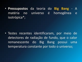 • Pressupostos da teoria do Big Bang - A
matéria no universo é homogênea e
isotrópica*;
• Testes recentes identificaram, por meio de
detectores de radiação de fundo, que o calor
remanescente do Big Bang possui uma
temperatura constante por todo o universo;
 