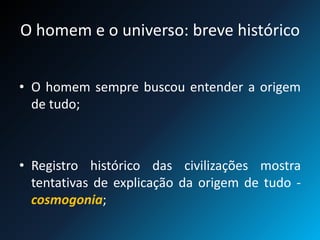 O homem e o universo: breve histórico
• O homem sempre buscou entender a origem
de tudo;
• Registro histórico das civilizações mostra
tentativas de explicação da origem de tudo -
cosmogonia;
 