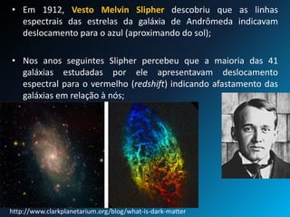 • Em 1912, Vesto Melvin Slipher descobriu que as linhas
espectrais das estrelas da galáxia de Andrômeda indicavam
deslocamento para o azul (aproximando do sol);
• Nos anos seguintes Slipher percebeu que a maioria das 41
galáxias estudadas por ele apresentavam deslocamento
espectral para o vermelho (redshift) indicando afastamento das
galáxias em relação à nós;
http://www.clarkplanetarium.org/blog/what-is-dark-matter
 