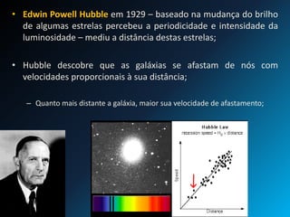 • Edwin Powell Hubble em 1929 – baseado na mudança do brilho
de algumas estrelas percebeu a periodicidade e intensidade da
luminosidade – mediu a distância destas estrelas;
• Hubble descobre que as galáxias se afastam de nós com
velocidades proporcionais à sua distância;
– Quanto mais distante a galáxia, maior sua velocidade de afastamento;
 