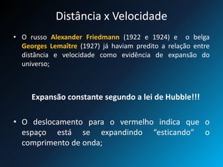 Distância x Velocidade
• O russo Alexander Friedmann (1922 e 1924) e o belga
Georges Lemaître (1927) já haviam predito a relação entre
distância e velocidade como evidência de expansão do
universo;
Expansão constante segundo a lei de Hubble!!!
• O deslocamento para o vermelho indica que o
espaço está se expandindo “esticando” o
comprimento de onda;
 