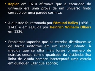 • Kepler em 1610 afirmava que a escuridão do
universo era uma prova de um universo finito
cerrado por uma parede cósmica;
• A questão foi retomada por Edmund Halley (1656 –
1742) e em seguida por Heinrich Wilhelm Olbers
em 1826;
• Problema: suponha que as estrelas distribuem-se
de forma uniforme em um espaço infinito. À
medida que se olha mais longe o número de
estrelas cresce com o quadrado da distância; Sua
linha de visada sempre interceptará uma estrela
em qualquer lugar que aponte;
 